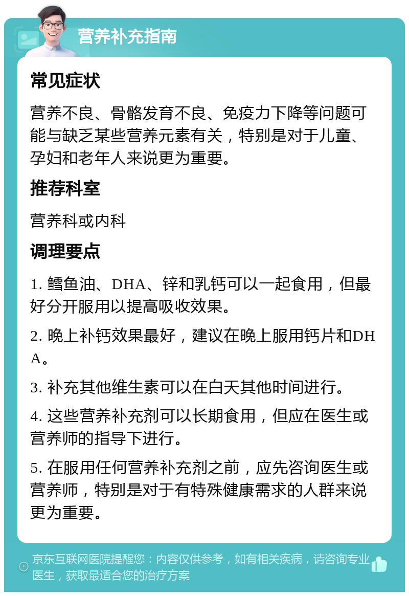 营养补充指南 常见症状 营养不良、骨骼发育不良、免疫力下降等问题可能与缺乏某些营养元素有关，特别是对于儿童、孕妇和老年人来说更为重要。 推荐科室 营养科或内科 调理要点 1. 鳕鱼油、DHA、锌和乳钙可以一起食用，但最好分开服用以提高吸收效果。 2. 晚上补钙效果最好，建议在晚上服用钙片和DHA。 3. 补充其他维生素可以在白天其他时间进行。 4. 这些营养补充剂可以长期食用，但应在医生或营养师的指导下进行。 5. 在服用任何营养补充剂之前，应先咨询医生或营养师，特别是对于有特殊健康需求的人群来说更为重要。