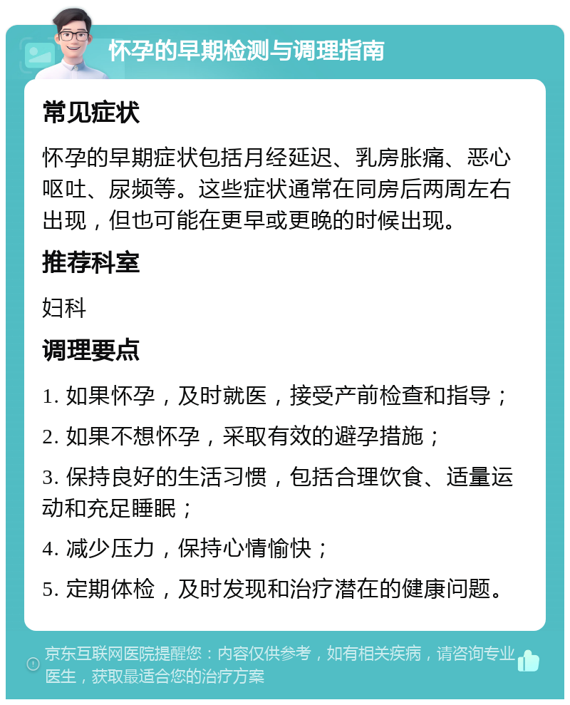 怀孕的早期检测与调理指南 常见症状 怀孕的早期症状包括月经延迟、乳房胀痛、恶心呕吐、尿频等。这些症状通常在同房后两周左右出现，但也可能在更早或更晚的时候出现。 推荐科室 妇科 调理要点 1. 如果怀孕，及时就医，接受产前检查和指导； 2. 如果不想怀孕，采取有效的避孕措施； 3. 保持良好的生活习惯，包括合理饮食、适量运动和充足睡眠； 4. 减少压力，保持心情愉快； 5. 定期体检，及时发现和治疗潜在的健康问题。