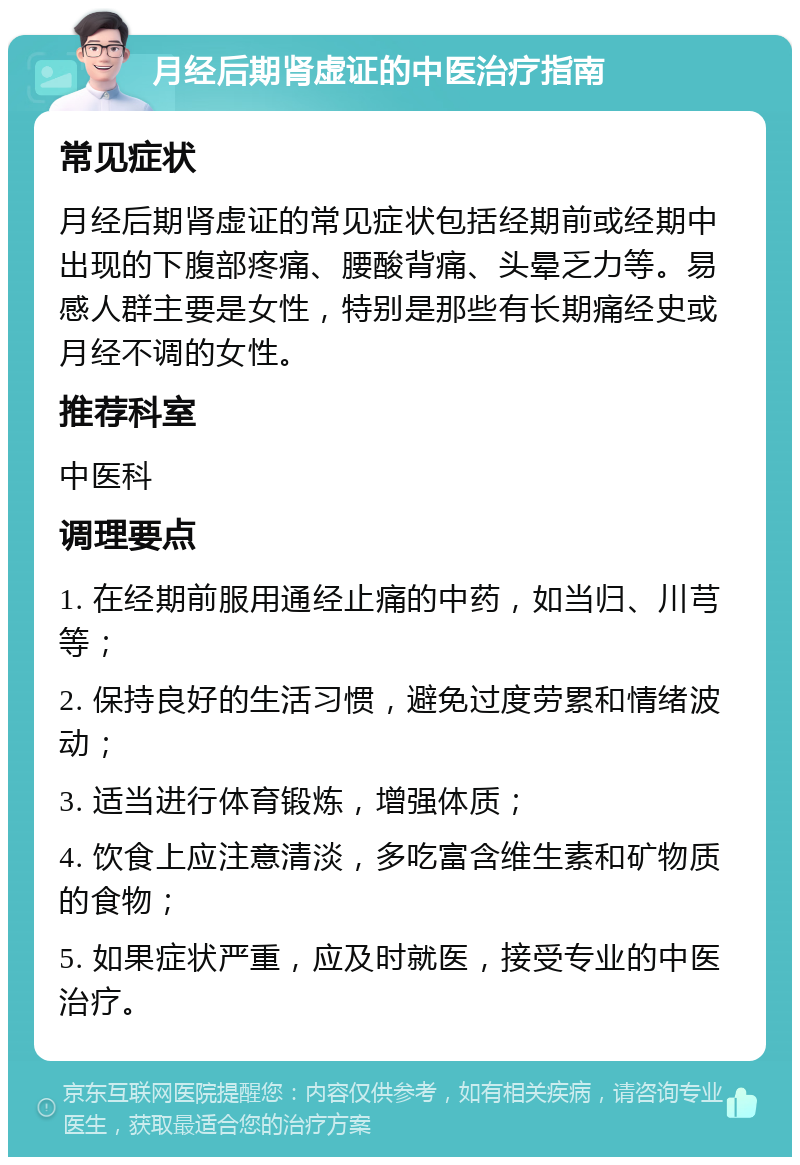 月经后期肾虚证的中医治疗指南 常见症状 月经后期肾虚证的常见症状包括经期前或经期中出现的下腹部疼痛、腰酸背痛、头晕乏力等。易感人群主要是女性，特别是那些有长期痛经史或月经不调的女性。 推荐科室 中医科 调理要点 1. 在经期前服用通经止痛的中药，如当归、川芎等； 2. 保持良好的生活习惯，避免过度劳累和情绪波动； 3. 适当进行体育锻炼，增强体质； 4. 饮食上应注意清淡，多吃富含维生素和矿物质的食物； 5. 如果症状严重，应及时就医，接受专业的中医治疗。