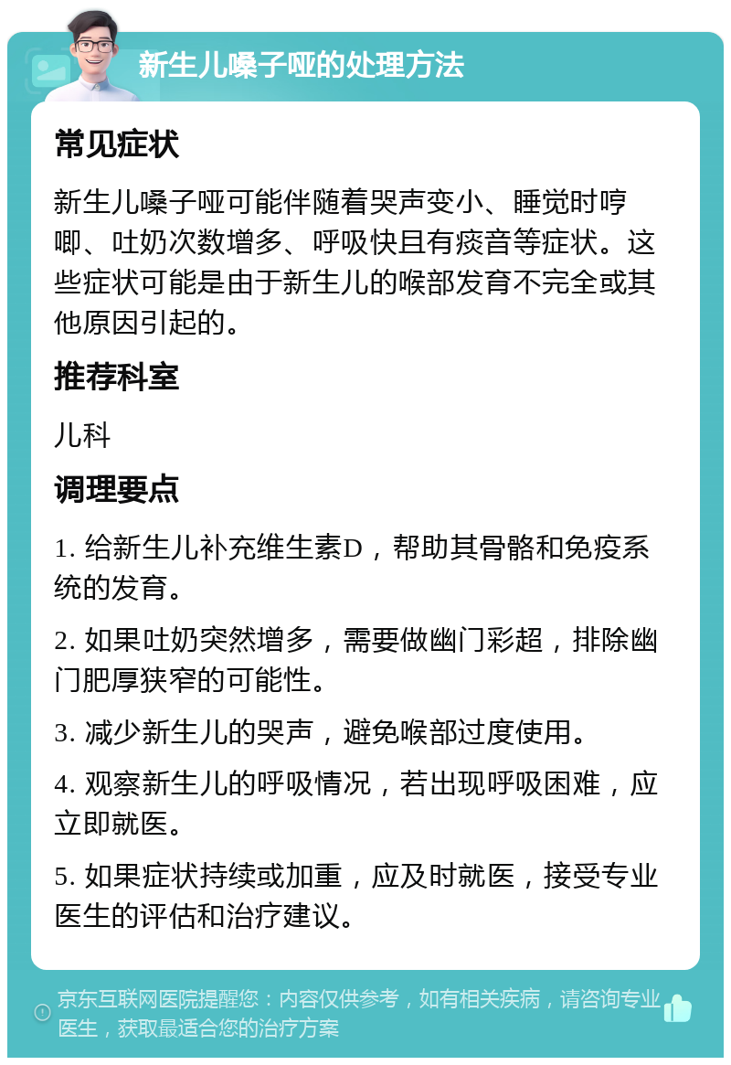 新生儿嗓子哑的处理方法 常见症状 新生儿嗓子哑可能伴随着哭声变小、睡觉时哼唧、吐奶次数增多、呼吸快且有痰音等症状。这些症状可能是由于新生儿的喉部发育不完全或其他原因引起的。 推荐科室 儿科 调理要点 1. 给新生儿补充维生素D，帮助其骨骼和免疫系统的发育。 2. 如果吐奶突然增多，需要做幽门彩超，排除幽门肥厚狭窄的可能性。 3. 减少新生儿的哭声，避免喉部过度使用。 4. 观察新生儿的呼吸情况，若出现呼吸困难，应立即就医。 5. 如果症状持续或加重，应及时就医，接受专业医生的评估和治疗建议。