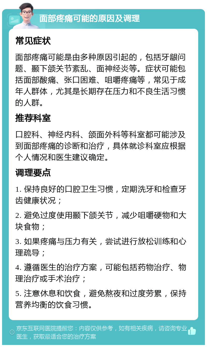 面部疼痛可能的原因及调理 常见症状 面部疼痛可能是由多种原因引起的，包括牙龈问题、颞下颌关节紊乱、面神经炎等。症状可能包括面部酸痛、张口困难、咀嚼疼痛等，常见于成年人群体，尤其是长期存在压力和不良生活习惯的人群。 推荐科室 口腔科、神经内科、颌面外科等科室都可能涉及到面部疼痛的诊断和治疗，具体就诊科室应根据个人情况和医生建议确定。 调理要点 1. 保持良好的口腔卫生习惯，定期洗牙和检查牙齿健康状况； 2. 避免过度使用颞下颌关节，减少咀嚼硬物和大块食物； 3. 如果疼痛与压力有关，尝试进行放松训练和心理疏导； 4. 遵循医生的治疗方案，可能包括药物治疗、物理治疗或手术治疗； 5. 注意休息和饮食，避免熬夜和过度劳累，保持营养均衡的饮食习惯。