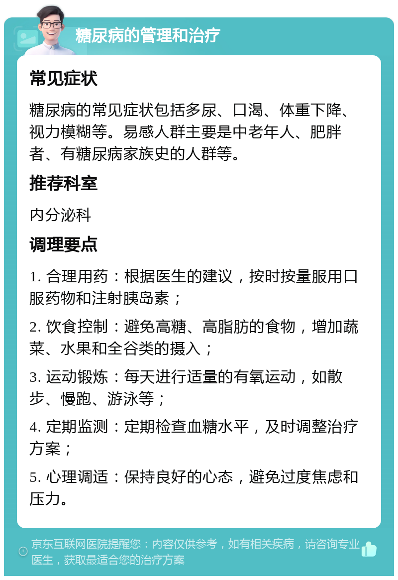 糖尿病的管理和治疗 常见症状 糖尿病的常见症状包括多尿、口渴、体重下降、视力模糊等。易感人群主要是中老年人、肥胖者、有糖尿病家族史的人群等。 推荐科室 内分泌科 调理要点 1. 合理用药：根据医生的建议，按时按量服用口服药物和注射胰岛素； 2. 饮食控制：避免高糖、高脂肪的食物，增加蔬菜、水果和全谷类的摄入； 3. 运动锻炼：每天进行适量的有氧运动，如散步、慢跑、游泳等； 4. 定期监测：定期检查血糖水平，及时调整治疗方案； 5. 心理调适：保持良好的心态，避免过度焦虑和压力。