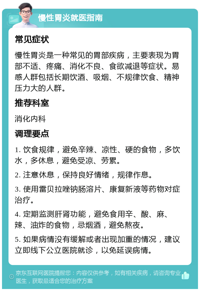 慢性胃炎就医指南 常见症状 慢性胃炎是一种常见的胃部疾病，主要表现为胃部不适、疼痛、消化不良、食欲减退等症状。易感人群包括长期饮酒、吸烟、不规律饮食、精神压力大的人群。 推荐科室 消化内科 调理要点 1. 饮食规律，避免辛辣、凉性、硬的食物，多饮水，多休息，避免受凉、劳累。 2. 注意休息，保持良好情绪，规律作息。 3. 使用雷贝拉唑钠肠溶片、康复新液等药物对症治疗。 4. 定期监测肝肾功能，避免食用辛、酸、麻、辣、油炸的食物，忌烟酒，避免熬夜。 5. 如果病情没有缓解或者出现加重的情况，建议立即线下公立医院就诊，以免延误病情。