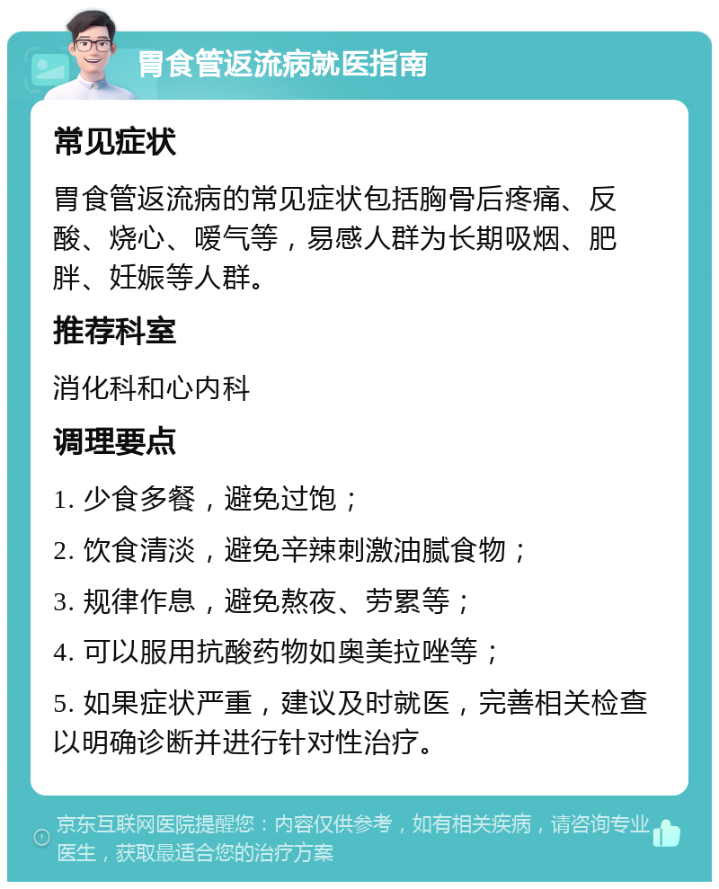 胃食管返流病就医指南 常见症状 胃食管返流病的常见症状包括胸骨后疼痛、反酸、烧心、嗳气等，易感人群为长期吸烟、肥胖、妊娠等人群。 推荐科室 消化科和心内科 调理要点 1. 少食多餐，避免过饱； 2. 饮食清淡，避免辛辣刺激油腻食物； 3. 规律作息，避免熬夜、劳累等； 4. 可以服用抗酸药物如奥美拉唑等； 5. 如果症状严重，建议及时就医，完善相关检查以明确诊断并进行针对性治疗。