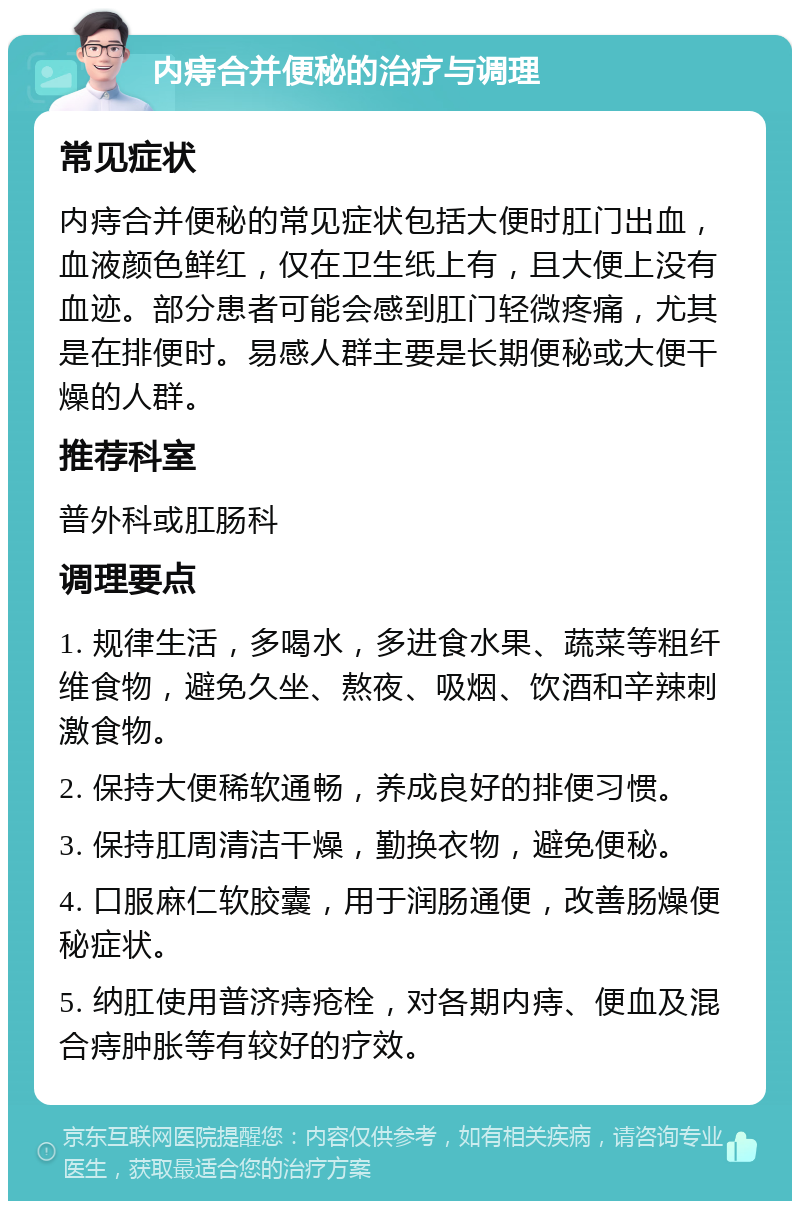 内痔合并便秘的治疗与调理 常见症状 内痔合并便秘的常见症状包括大便时肛门出血，血液颜色鲜红，仅在卫生纸上有，且大便上没有血迹。部分患者可能会感到肛门轻微疼痛，尤其是在排便时。易感人群主要是长期便秘或大便干燥的人群。 推荐科室 普外科或肛肠科 调理要点 1. 规律生活，多喝水，多进食水果、蔬菜等粗纤维食物，避免久坐、熬夜、吸烟、饮酒和辛辣刺激食物。 2. 保持大便稀软通畅，养成良好的排便习惯。 3. 保持肛周清洁干燥，勤换衣物，避免便秘。 4. 口服麻仁软胶囊，用于润肠通便，改善肠燥便秘症状。 5. 纳肛使用普济痔疮栓，对各期内痔、便血及混合痔肿胀等有较好的疗效。