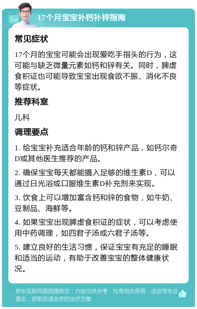 17个月宝宝补钙补锌指南 常见症状 17个月的宝宝可能会出现爱吃手指头的行为，这可能与缺乏微量元素如钙和锌有关。同时，脾虚食积证也可能导致宝宝出现食欲不振、消化不良等症状。 推荐科室 儿科 调理要点 1. 给宝宝补充适合年龄的钙和锌产品，如钙尔奇D或其他医生推荐的产品。 2. 确保宝宝每天都能摄入足够的维生素D，可以通过日光浴或口服维生素D补充剂来实现。 3. 饮食上可以增加富含钙和锌的食物，如牛奶、豆制品、海鲜等。 4. 如果宝宝出现脾虚食积证的症状，可以考虑使用中药调理，如四君子汤或六君子汤等。 5. 建立良好的生活习惯，保证宝宝有充足的睡眠和适当的运动，有助于改善宝宝的整体健康状况。