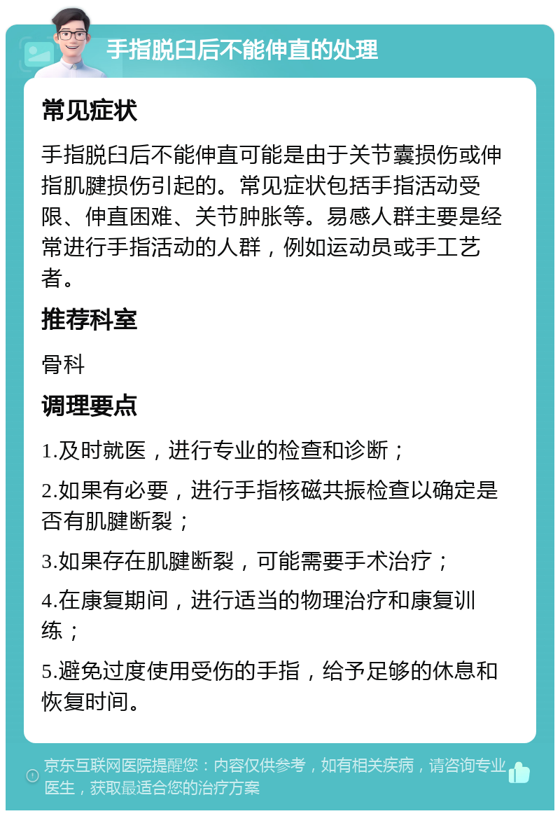 手指脱臼后不能伸直的处理 常见症状 手指脱臼后不能伸直可能是由于关节囊损伤或伸指肌腱损伤引起的。常见症状包括手指活动受限、伸直困难、关节肿胀等。易感人群主要是经常进行手指活动的人群，例如运动员或手工艺者。 推荐科室 骨科 调理要点 1.及时就医，进行专业的检查和诊断； 2.如果有必要，进行手指核磁共振检查以确定是否有肌腱断裂； 3.如果存在肌腱断裂，可能需要手术治疗； 4.在康复期间，进行适当的物理治疗和康复训练； 5.避免过度使用受伤的手指，给予足够的休息和恢复时间。