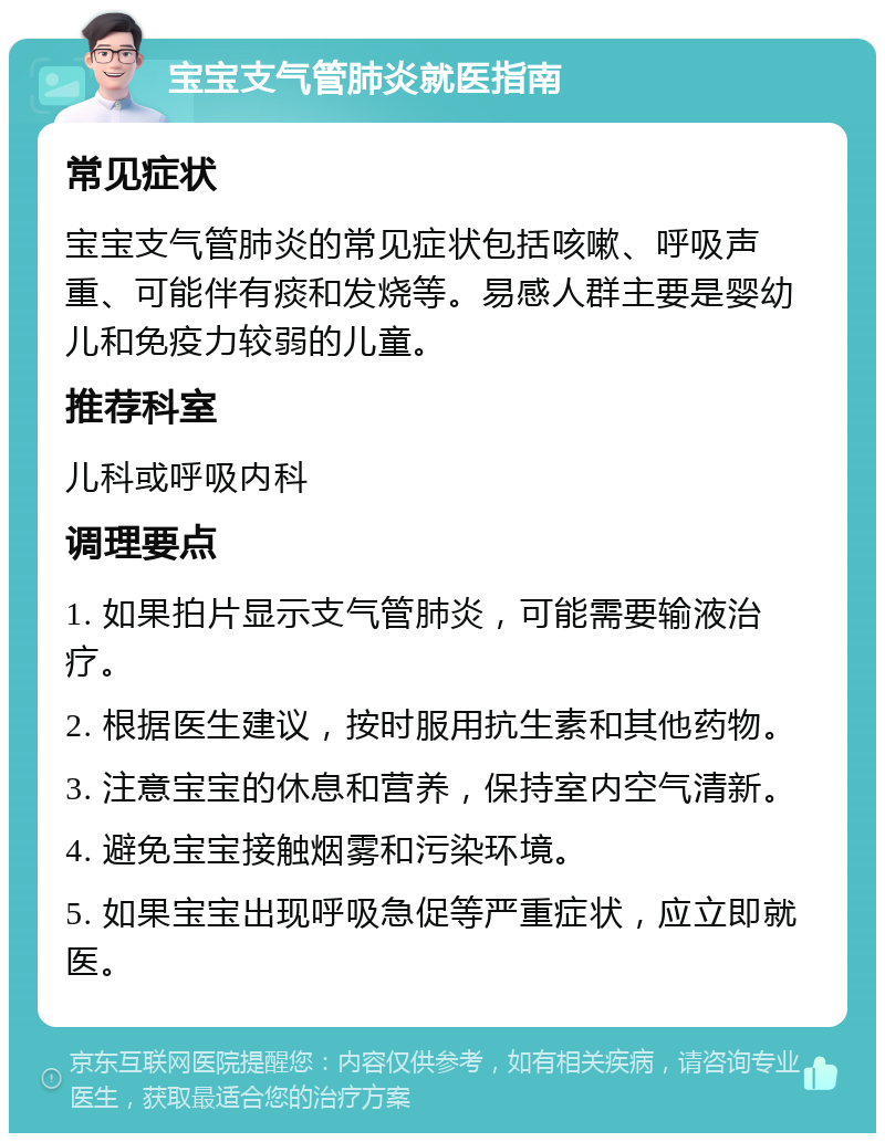 宝宝支气管肺炎就医指南 常见症状 宝宝支气管肺炎的常见症状包括咳嗽、呼吸声重、可能伴有痰和发烧等。易感人群主要是婴幼儿和免疫力较弱的儿童。 推荐科室 儿科或呼吸内科 调理要点 1. 如果拍片显示支气管肺炎，可能需要输液治疗。 2. 根据医生建议，按时服用抗生素和其他药物。 3. 注意宝宝的休息和营养，保持室内空气清新。 4. 避免宝宝接触烟雾和污染环境。 5. 如果宝宝出现呼吸急促等严重症状，应立即就医。