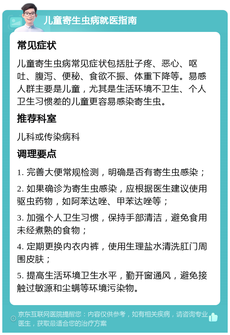 儿童寄生虫病就医指南 常见症状 儿童寄生虫病常见症状包括肚子疼、恶心、呕吐、腹泻、便秘、食欲不振、体重下降等。易感人群主要是儿童，尤其是生活环境不卫生、个人卫生习惯差的儿童更容易感染寄生虫。 推荐科室 儿科或传染病科 调理要点 1. 完善大便常规检测，明确是否有寄生虫感染； 2. 如果确诊为寄生虫感染，应根据医生建议使用驱虫药物，如阿苯达唑、甲苯达唑等； 3. 加强个人卫生习惯，保持手部清洁，避免食用未经煮熟的食物； 4. 定期更换内衣内裤，使用生理盐水清洗肛门周围皮肤； 5. 提高生活环境卫生水平，勤开窗通风，避免接触过敏源和尘螨等环境污染物。