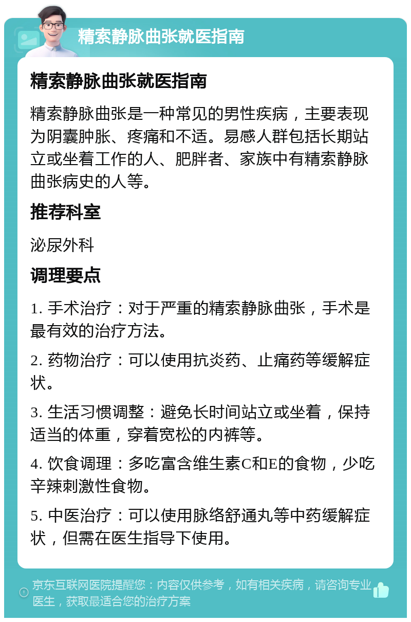 精索静脉曲张就医指南 精索静脉曲张就医指南 精索静脉曲张是一种常见的男性疾病，主要表现为阴囊肿胀、疼痛和不适。易感人群包括长期站立或坐着工作的人、肥胖者、家族中有精索静脉曲张病史的人等。 推荐科室 泌尿外科 调理要点 1. 手术治疗：对于严重的精索静脉曲张，手术是最有效的治疗方法。 2. 药物治疗：可以使用抗炎药、止痛药等缓解症状。 3. 生活习惯调整：避免长时间站立或坐着，保持适当的体重，穿着宽松的内裤等。 4. 饮食调理：多吃富含维生素C和E的食物，少吃辛辣刺激性食物。 5. 中医治疗：可以使用脉络舒通丸等中药缓解症状，但需在医生指导下使用。