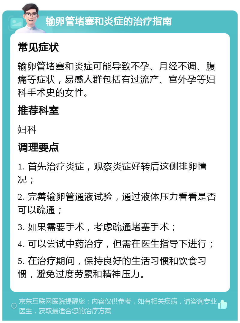 输卵管堵塞和炎症的治疗指南 常见症状 输卵管堵塞和炎症可能导致不孕、月经不调、腹痛等症状，易感人群包括有过流产、宫外孕等妇科手术史的女性。 推荐科室 妇科 调理要点 1. 首先治疗炎症，观察炎症好转后这侧排卵情况； 2. 完善输卵管通液试验，通过液体压力看看是否可以疏通； 3. 如果需要手术，考虑疏通堵塞手术； 4. 可以尝试中药治疗，但需在医生指导下进行； 5. 在治疗期间，保持良好的生活习惯和饮食习惯，避免过度劳累和精神压力。