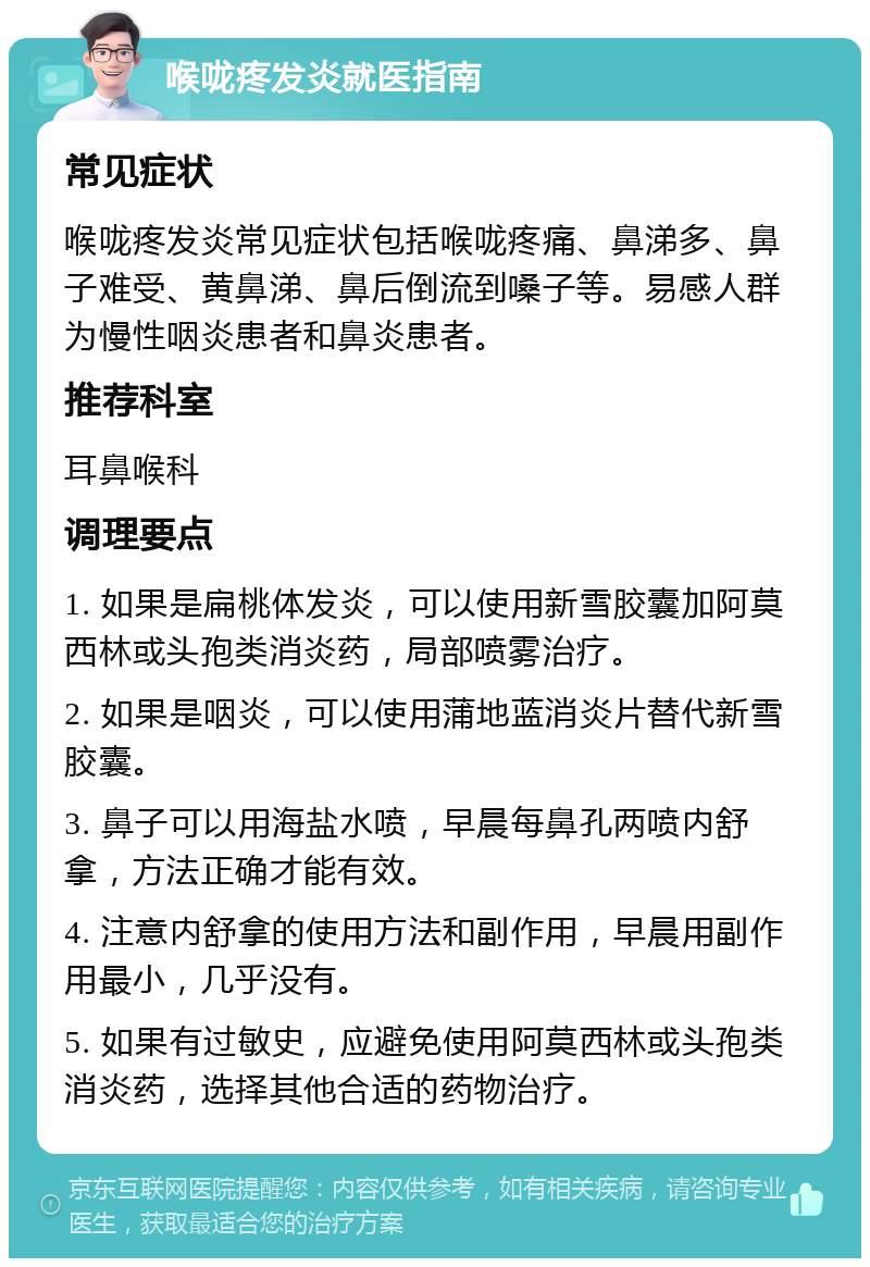 喉咙疼发炎就医指南 常见症状 喉咙疼发炎常见症状包括喉咙疼痛、鼻涕多、鼻子难受、黄鼻涕、鼻后倒流到嗓子等。易感人群为慢性咽炎患者和鼻炎患者。 推荐科室 耳鼻喉科 调理要点 1. 如果是扁桃体发炎，可以使用新雪胶囊加阿莫西林或头孢类消炎药，局部喷雾治疗。 2. 如果是咽炎，可以使用蒲地蓝消炎片替代新雪胶囊。 3. 鼻子可以用海盐水喷，早晨每鼻孔两喷内舒拿，方法正确才能有效。 4. 注意内舒拿的使用方法和副作用，早晨用副作用最小，几乎没有。 5. 如果有过敏史，应避免使用阿莫西林或头孢类消炎药，选择其他合适的药物治疗。