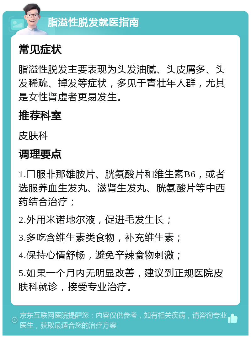 脂溢性脱发就医指南 常见症状 脂溢性脱发主要表现为头发油腻、头皮屑多、头发稀疏、掉发等症状，多见于青壮年人群，尤其是女性肾虚者更易发生。 推荐科室 皮肤科 调理要点 1.口服非那雄胺片、胱氨酸片和维生素B6，或者选服养血生发丸、滋肾生发丸、胱氨酸片等中西药结合治疗； 2.外用米诺地尔液，促进毛发生长； 3.多吃含维生素类食物，补充维生素； 4.保持心情舒畅，避免辛辣食物刺激； 5.如果一个月内无明显改善，建议到正规医院皮肤科就诊，接受专业治疗。