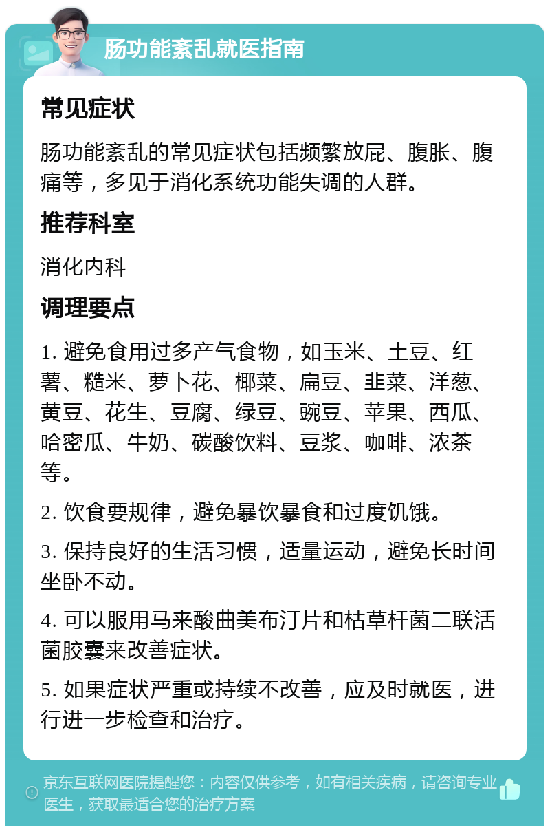 肠功能紊乱就医指南 常见症状 肠功能紊乱的常见症状包括频繁放屁、腹胀、腹痛等，多见于消化系统功能失调的人群。 推荐科室 消化内科 调理要点 1. 避免食用过多产气食物，如玉米、土豆、红薯、糙米、萝卜花、椰菜、扁豆、韭菜、洋葱、黄豆、花生、豆腐、绿豆、豌豆、苹果、西瓜、哈密瓜、牛奶、碳酸饮料、豆浆、咖啡、浓茶等。 2. 饮食要规律，避免暴饮暴食和过度饥饿。 3. 保持良好的生活习惯，适量运动，避免长时间坐卧不动。 4. 可以服用马来酸曲美布汀片和枯草杆菌二联活菌胶囊来改善症状。 5. 如果症状严重或持续不改善，应及时就医，进行进一步检查和治疗。