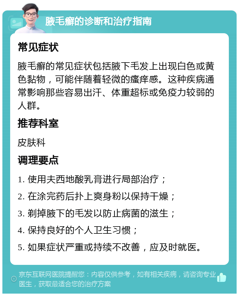 腋毛癣的诊断和治疗指南 常见症状 腋毛癣的常见症状包括腋下毛发上出现白色或黄色黏物，可能伴随着轻微的瘙痒感。这种疾病通常影响那些容易出汗、体重超标或免疫力较弱的人群。 推荐科室 皮肤科 调理要点 1. 使用夫西地酸乳膏进行局部治疗； 2. 在涂完药后扑上爽身粉以保持干燥； 3. 剃掉腋下的毛发以防止病菌的滋生； 4. 保持良好的个人卫生习惯； 5. 如果症状严重或持续不改善，应及时就医。