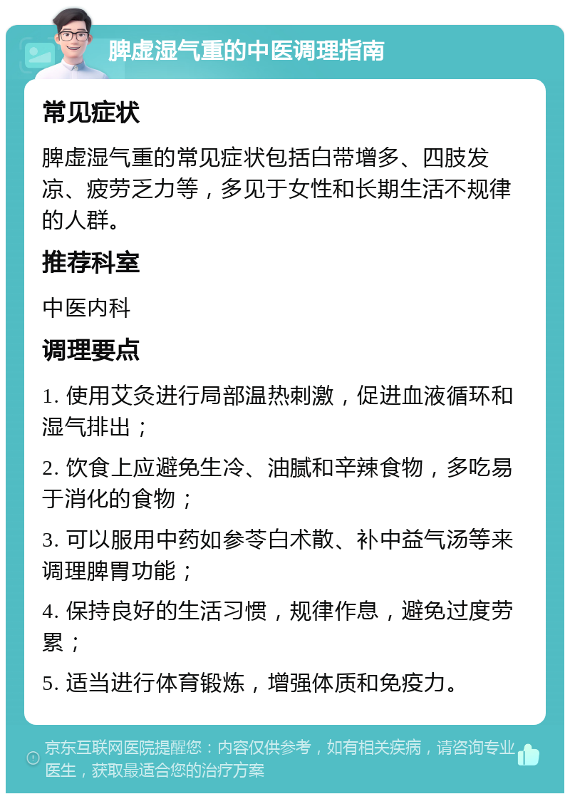 脾虚湿气重的中医调理指南 常见症状 脾虚湿气重的常见症状包括白带增多、四肢发凉、疲劳乏力等，多见于女性和长期生活不规律的人群。 推荐科室 中医内科 调理要点 1. 使用艾灸进行局部温热刺激，促进血液循环和湿气排出； 2. 饮食上应避免生冷、油腻和辛辣食物，多吃易于消化的食物； 3. 可以服用中药如参苓白术散、补中益气汤等来调理脾胃功能； 4. 保持良好的生活习惯，规律作息，避免过度劳累； 5. 适当进行体育锻炼，增强体质和免疫力。