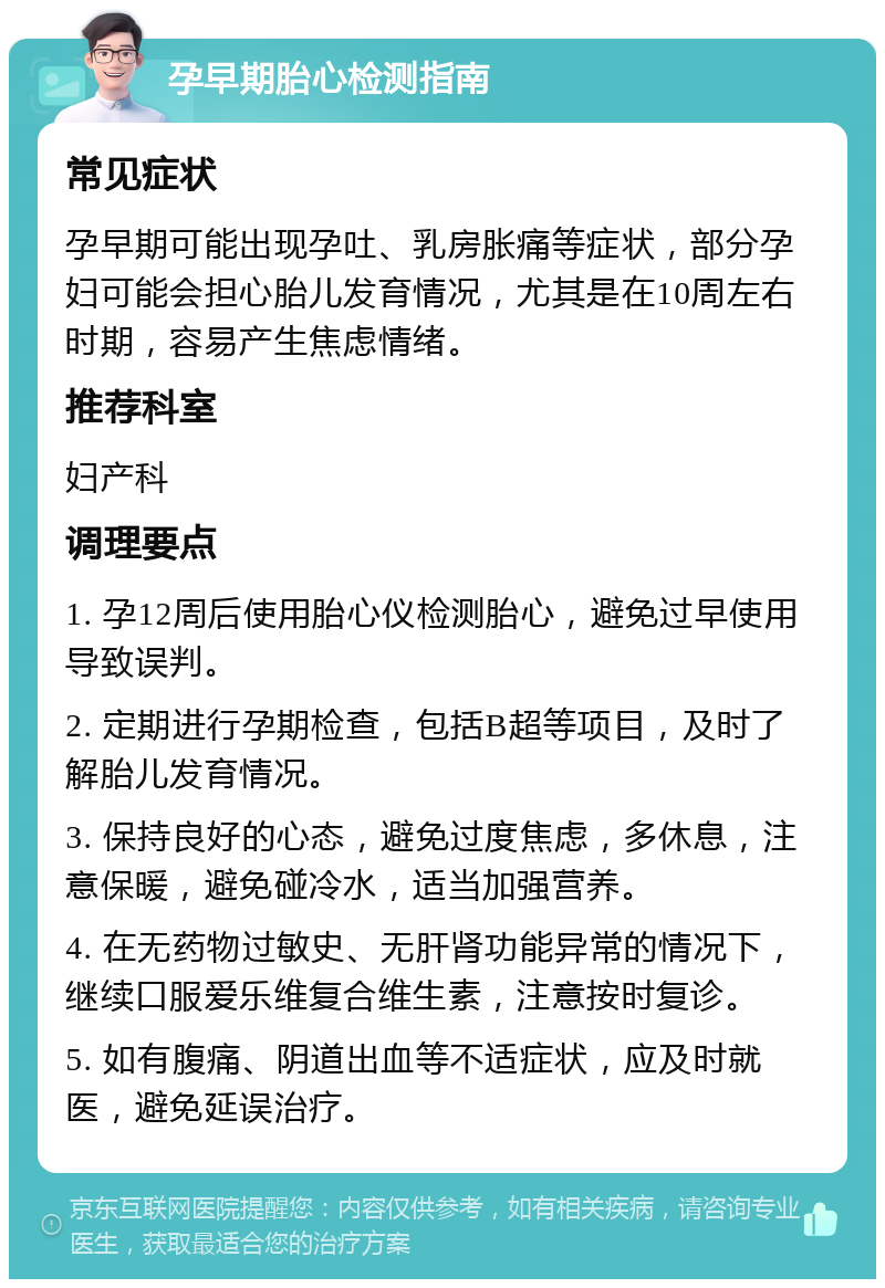 孕早期胎心检测指南 常见症状 孕早期可能出现孕吐、乳房胀痛等症状，部分孕妇可能会担心胎儿发育情况，尤其是在10周左右时期，容易产生焦虑情绪。 推荐科室 妇产科 调理要点 1. 孕12周后使用胎心仪检测胎心，避免过早使用导致误判。 2. 定期进行孕期检查，包括B超等项目，及时了解胎儿发育情况。 3. 保持良好的心态，避免过度焦虑，多休息，注意保暖，避免碰冷水，适当加强营养。 4. 在无药物过敏史、无肝肾功能异常的情况下，继续口服爱乐维复合维生素，注意按时复诊。 5. 如有腹痛、阴道出血等不适症状，应及时就医，避免延误治疗。