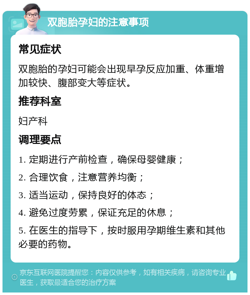 双胞胎孕妇的注意事项 常见症状 双胞胎的孕妇可能会出现早孕反应加重、体重增加较快、腹部变大等症状。 推荐科室 妇产科 调理要点 1. 定期进行产前检查，确保母婴健康； 2. 合理饮食，注意营养均衡； 3. 适当运动，保持良好的体态； 4. 避免过度劳累，保证充足的休息； 5. 在医生的指导下，按时服用孕期维生素和其他必要的药物。