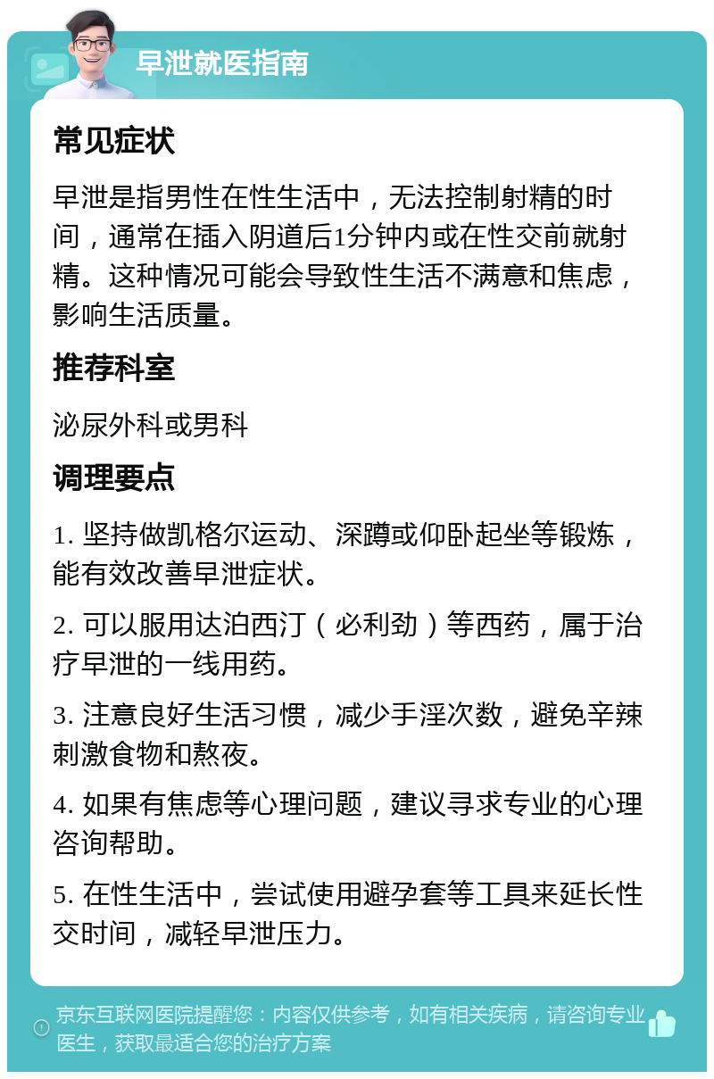 早泄就医指南 常见症状 早泄是指男性在性生活中，无法控制射精的时间，通常在插入阴道后1分钟内或在性交前就射精。这种情况可能会导致性生活不满意和焦虑，影响生活质量。 推荐科室 泌尿外科或男科 调理要点 1. 坚持做凯格尔运动、深蹲或仰卧起坐等锻炼，能有效改善早泄症状。 2. 可以服用达泊西汀（必利劲）等西药，属于治疗早泄的一线用药。 3. 注意良好生活习惯，减少手淫次数，避免辛辣刺激食物和熬夜。 4. 如果有焦虑等心理问题，建议寻求专业的心理咨询帮助。 5. 在性生活中，尝试使用避孕套等工具来延长性交时间，减轻早泄压力。