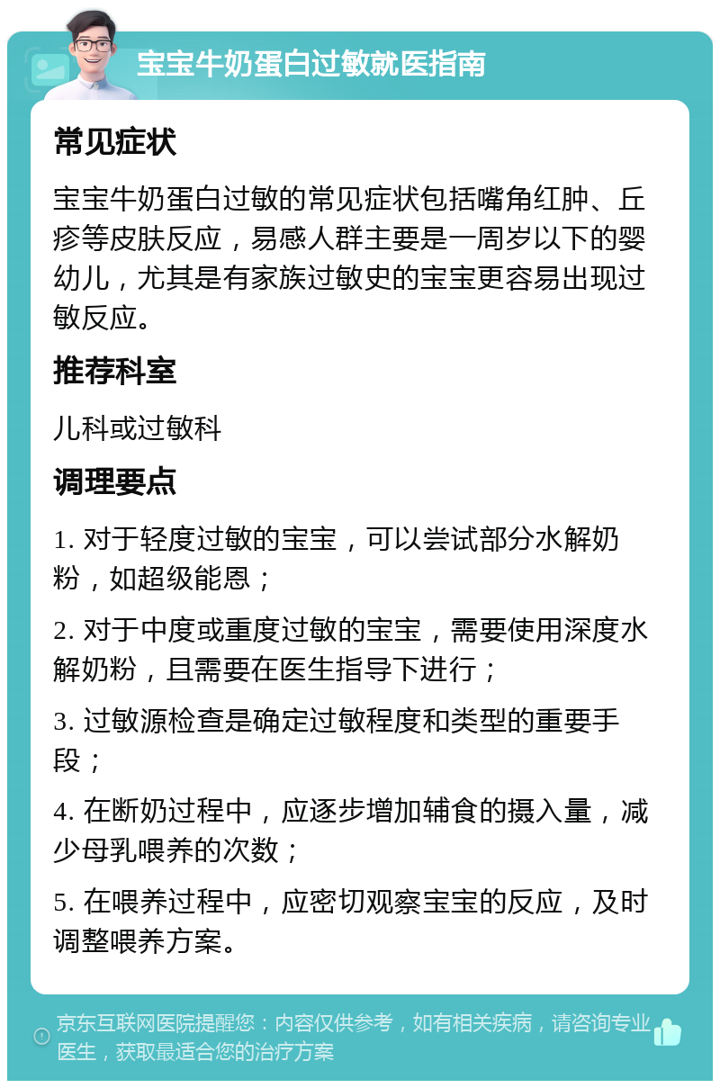 宝宝牛奶蛋白过敏就医指南 常见症状 宝宝牛奶蛋白过敏的常见症状包括嘴角红肿、丘疹等皮肤反应，易感人群主要是一周岁以下的婴幼儿，尤其是有家族过敏史的宝宝更容易出现过敏反应。 推荐科室 儿科或过敏科 调理要点 1. 对于轻度过敏的宝宝，可以尝试部分水解奶粉，如超级能恩； 2. 对于中度或重度过敏的宝宝，需要使用深度水解奶粉，且需要在医生指导下进行； 3. 过敏源检查是确定过敏程度和类型的重要手段； 4. 在断奶过程中，应逐步增加辅食的摄入量，减少母乳喂养的次数； 5. 在喂养过程中，应密切观察宝宝的反应，及时调整喂养方案。