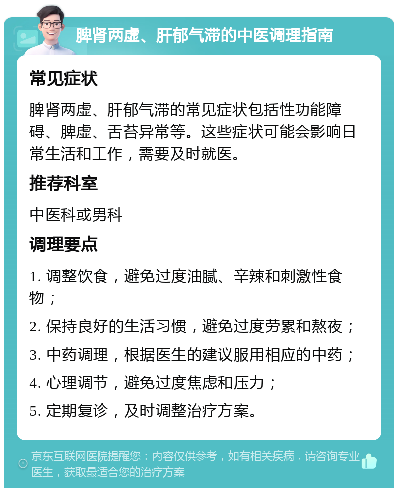 脾肾两虚、肝郁气滞的中医调理指南 常见症状 脾肾两虚、肝郁气滞的常见症状包括性功能障碍、脾虚、舌苔异常等。这些症状可能会影响日常生活和工作，需要及时就医。 推荐科室 中医科或男科 调理要点 1. 调整饮食，避免过度油腻、辛辣和刺激性食物； 2. 保持良好的生活习惯，避免过度劳累和熬夜； 3. 中药调理，根据医生的建议服用相应的中药； 4. 心理调节，避免过度焦虑和压力； 5. 定期复诊，及时调整治疗方案。