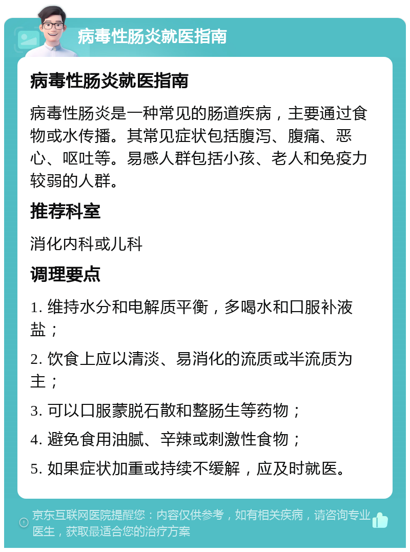 病毒性肠炎就医指南 病毒性肠炎就医指南 病毒性肠炎是一种常见的肠道疾病，主要通过食物或水传播。其常见症状包括腹泻、腹痛、恶心、呕吐等。易感人群包括小孩、老人和免疫力较弱的人群。 推荐科室 消化内科或儿科 调理要点 1. 维持水分和电解质平衡，多喝水和口服补液盐； 2. 饮食上应以清淡、易消化的流质或半流质为主； 3. 可以口服蒙脱石散和整肠生等药物； 4. 避免食用油腻、辛辣或刺激性食物； 5. 如果症状加重或持续不缓解，应及时就医。