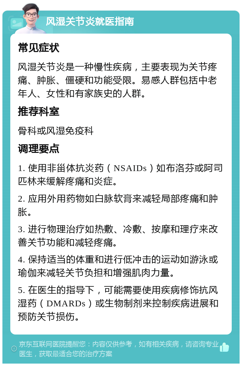 风湿关节炎就医指南 常见症状 风湿关节炎是一种慢性疾病，主要表现为关节疼痛、肿胀、僵硬和功能受限。易感人群包括中老年人、女性和有家族史的人群。 推荐科室 骨科或风湿免疫科 调理要点 1. 使用非甾体抗炎药（NSAIDs）如布洛芬或阿司匹林来缓解疼痛和炎症。 2. 应用外用药物如白脉软膏来减轻局部疼痛和肿胀。 3. 进行物理治疗如热敷、冷敷、按摩和理疗来改善关节功能和减轻疼痛。 4. 保持适当的体重和进行低冲击的运动如游泳或瑜伽来减轻关节负担和增强肌肉力量。 5. 在医生的指导下，可能需要使用疾病修饰抗风湿药（DMARDs）或生物制剂来控制疾病进展和预防关节损伤。