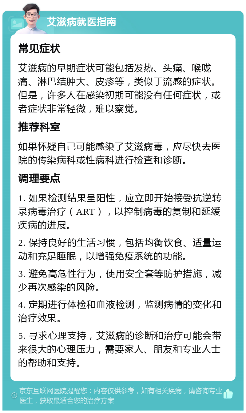 艾滋病就医指南 常见症状 艾滋病的早期症状可能包括发热、头痛、喉咙痛、淋巴结肿大、皮疹等，类似于流感的症状。但是，许多人在感染初期可能没有任何症状，或者症状非常轻微，难以察觉。 推荐科室 如果怀疑自己可能感染了艾滋病毒，应尽快去医院的传染病科或性病科进行检查和诊断。 调理要点 1. 如果检测结果呈阳性，应立即开始接受抗逆转录病毒治疗（ART），以控制病毒的复制和延缓疾病的进展。 2. 保持良好的生活习惯，包括均衡饮食、适量运动和充足睡眠，以增强免疫系统的功能。 3. 避免高危性行为，使用安全套等防护措施，减少再次感染的风险。 4. 定期进行体检和血液检测，监测病情的变化和治疗效果。 5. 寻求心理支持，艾滋病的诊断和治疗可能会带来很大的心理压力，需要家人、朋友和专业人士的帮助和支持。