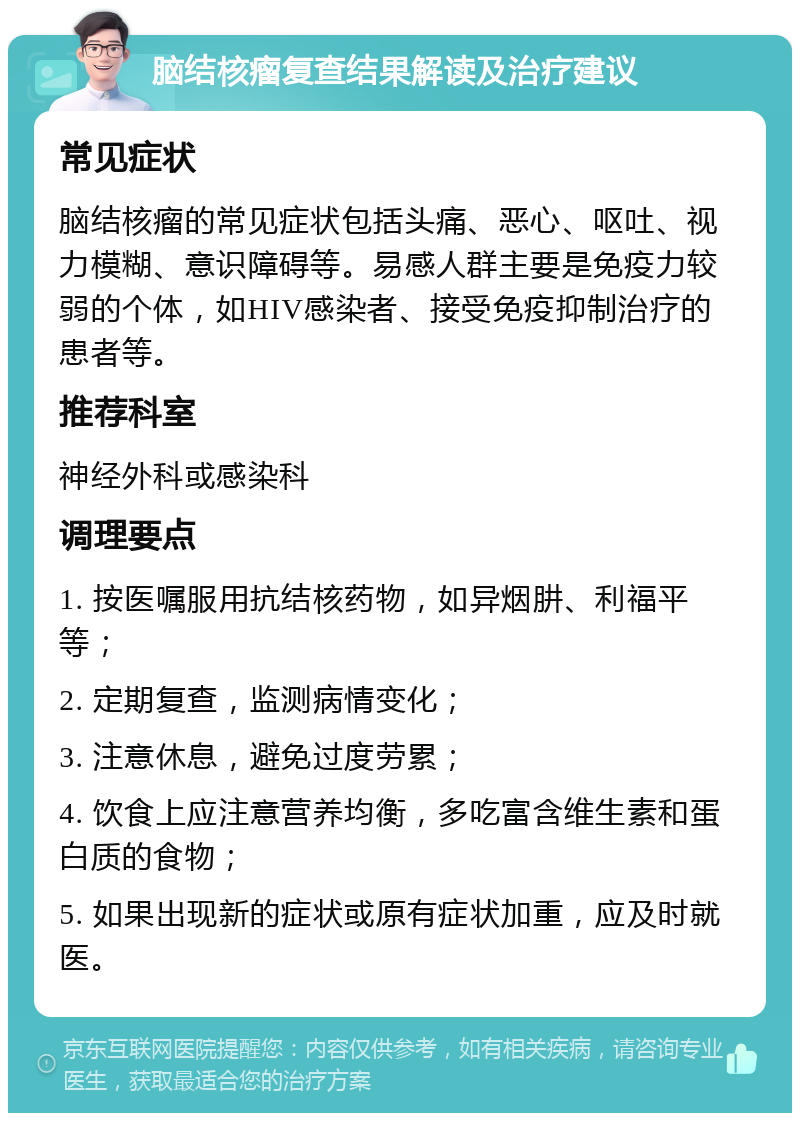 脑结核瘤复查结果解读及治疗建议 常见症状 脑结核瘤的常见症状包括头痛、恶心、呕吐、视力模糊、意识障碍等。易感人群主要是免疫力较弱的个体，如HIV感染者、接受免疫抑制治疗的患者等。 推荐科室 神经外科或感染科 调理要点 1. 按医嘱服用抗结核药物，如异烟肼、利福平等； 2. 定期复查，监测病情变化； 3. 注意休息，避免过度劳累； 4. 饮食上应注意营养均衡，多吃富含维生素和蛋白质的食物； 5. 如果出现新的症状或原有症状加重，应及时就医。