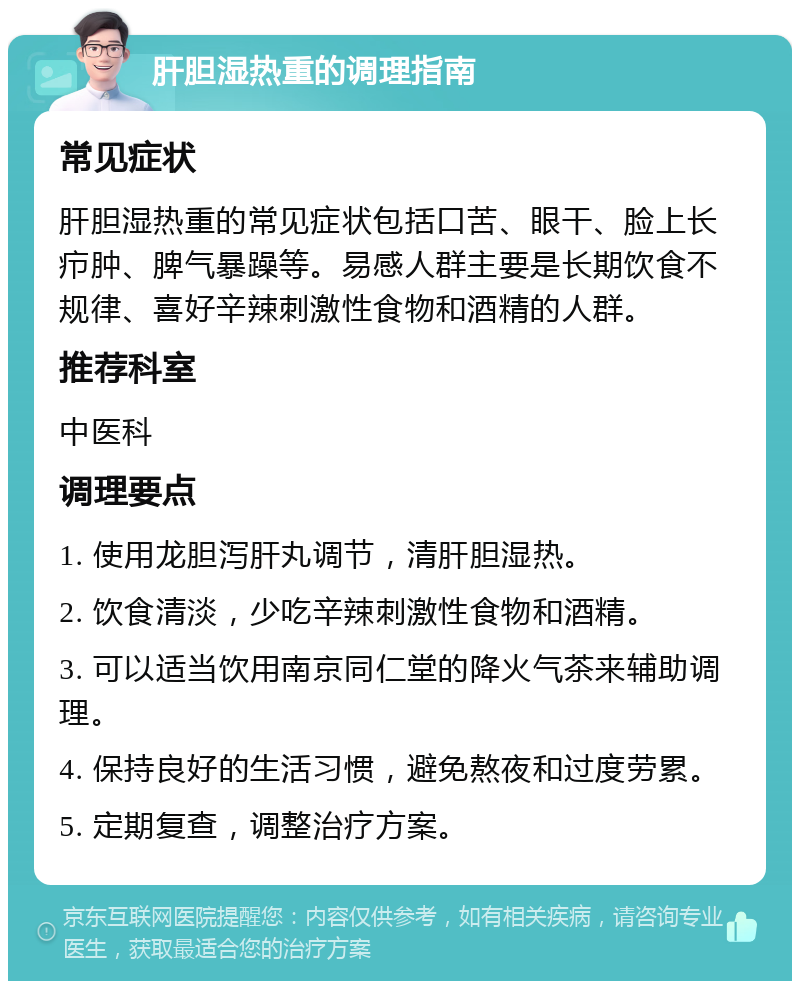 肝胆湿热重的调理指南 常见症状 肝胆湿热重的常见症状包括口苦、眼干、脸上长疖肿、脾气暴躁等。易感人群主要是长期饮食不规律、喜好辛辣刺激性食物和酒精的人群。 推荐科室 中医科 调理要点 1. 使用龙胆泻肝丸调节，清肝胆湿热。 2. 饮食清淡，少吃辛辣刺激性食物和酒精。 3. 可以适当饮用南京同仁堂的降火气茶来辅助调理。 4. 保持良好的生活习惯，避免熬夜和过度劳累。 5. 定期复查，调整治疗方案。