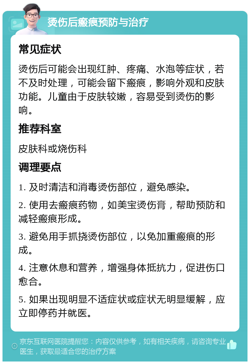 烫伤后瘢痕预防与治疗 常见症状 烫伤后可能会出现红肿、疼痛、水泡等症状，若不及时处理，可能会留下瘢痕，影响外观和皮肤功能。儿童由于皮肤较嫩，容易受到烫伤的影响。 推荐科室 皮肤科或烧伤科 调理要点 1. 及时清洁和消毒烫伤部位，避免感染。 2. 使用去瘢痕药物，如美宝烫伤膏，帮助预防和减轻瘢痕形成。 3. 避免用手抓挠烫伤部位，以免加重瘢痕的形成。 4. 注意休息和营养，增强身体抵抗力，促进伤口愈合。 5. 如果出现明显不适症状或症状无明显缓解，应立即停药并就医。