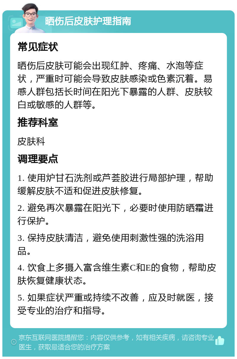 晒伤后皮肤护理指南 常见症状 晒伤后皮肤可能会出现红肿、疼痛、水泡等症状，严重时可能会导致皮肤感染或色素沉着。易感人群包括长时间在阳光下暴露的人群、皮肤较白或敏感的人群等。 推荐科室 皮肤科 调理要点 1. 使用炉甘石洗剂或芦荟胶进行局部护理，帮助缓解皮肤不适和促进皮肤修复。 2. 避免再次暴露在阳光下，必要时使用防晒霜进行保护。 3. 保持皮肤清洁，避免使用刺激性强的洗浴用品。 4. 饮食上多摄入富含维生素C和E的食物，帮助皮肤恢复健康状态。 5. 如果症状严重或持续不改善，应及时就医，接受专业的治疗和指导。