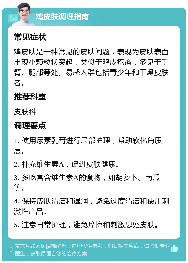 鸡皮肤调理指南 常见症状 鸡皮肤是一种常见的皮肤问题，表现为皮肤表面出现小颗粒状突起，类似于鸡皮疙瘩，多见于手臂、腿部等处。易感人群包括青少年和干燥皮肤者。 推荐科室 皮肤科 调理要点 1. 使用尿素乳膏进行局部护理，帮助软化角质层。 2. 补充维生素A，促进皮肤健康。 3. 多吃富含维生素A的食物，如胡萝卜、南瓜等。 4. 保持皮肤清洁和湿润，避免过度清洁和使用刺激性产品。 5. 注意日常护理，避免摩擦和刺激患处皮肤。