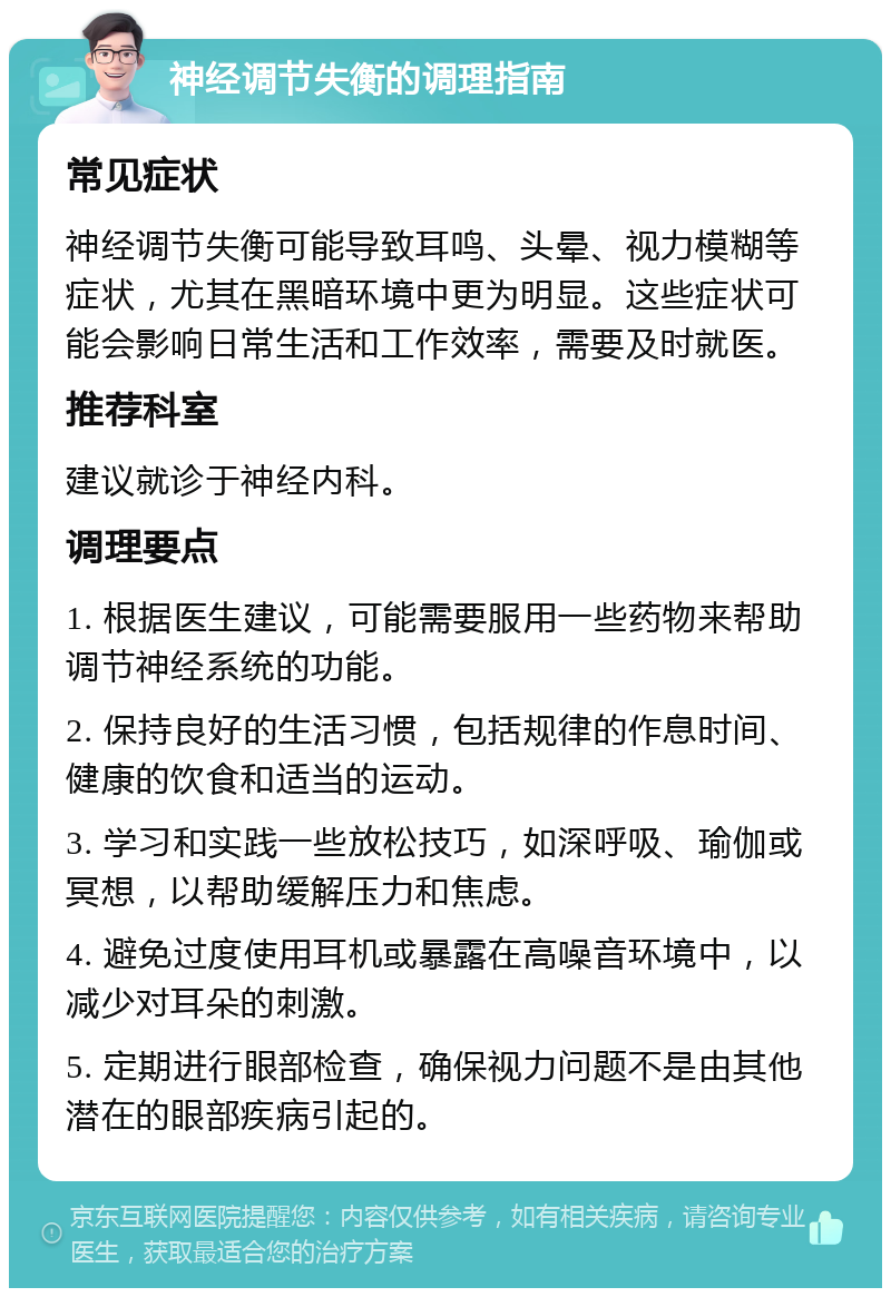 神经调节失衡的调理指南 常见症状 神经调节失衡可能导致耳鸣、头晕、视力模糊等症状，尤其在黑暗环境中更为明显。这些症状可能会影响日常生活和工作效率，需要及时就医。 推荐科室 建议就诊于神经内科。 调理要点 1. 根据医生建议，可能需要服用一些药物来帮助调节神经系统的功能。 2. 保持良好的生活习惯，包括规律的作息时间、健康的饮食和适当的运动。 3. 学习和实践一些放松技巧，如深呼吸、瑜伽或冥想，以帮助缓解压力和焦虑。 4. 避免过度使用耳机或暴露在高噪音环境中，以减少对耳朵的刺激。 5. 定期进行眼部检查，确保视力问题不是由其他潜在的眼部疾病引起的。