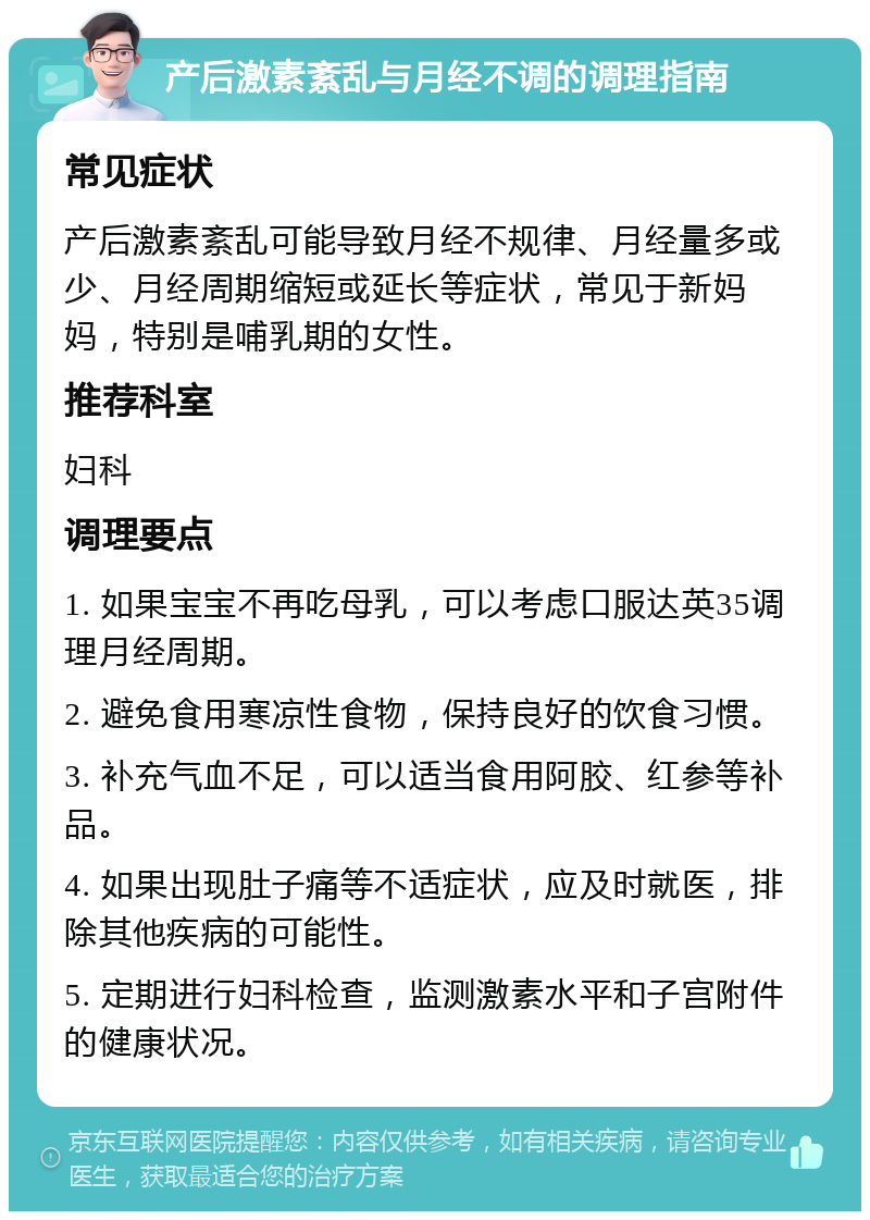 产后激素紊乱与月经不调的调理指南 常见症状 产后激素紊乱可能导致月经不规律、月经量多或少、月经周期缩短或延长等症状，常见于新妈妈，特别是哺乳期的女性。 推荐科室 妇科 调理要点 1. 如果宝宝不再吃母乳，可以考虑口服达英35调理月经周期。 2. 避免食用寒凉性食物，保持良好的饮食习惯。 3. 补充气血不足，可以适当食用阿胶、红参等补品。 4. 如果出现肚子痛等不适症状，应及时就医，排除其他疾病的可能性。 5. 定期进行妇科检查，监测激素水平和子宫附件的健康状况。