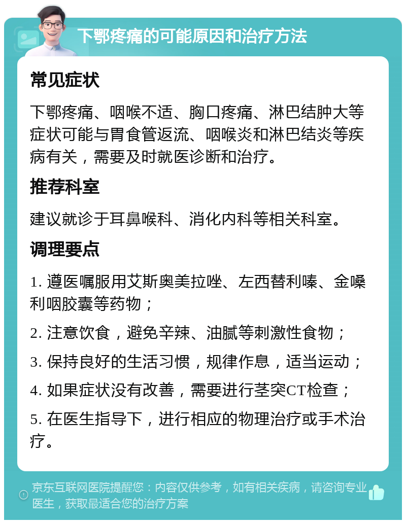 下鄂疼痛的可能原因和治疗方法 常见症状 下鄂疼痛、咽喉不适、胸口疼痛、淋巴结肿大等症状可能与胃食管返流、咽喉炎和淋巴结炎等疾病有关，需要及时就医诊断和治疗。 推荐科室 建议就诊于耳鼻喉科、消化内科等相关科室。 调理要点 1. 遵医嘱服用艾斯奥美拉唑、左西替利嗪、金嗓利咽胶囊等药物； 2. 注意饮食，避免辛辣、油腻等刺激性食物； 3. 保持良好的生活习惯，规律作息，适当运动； 4. 如果症状没有改善，需要进行茎突CT检查； 5. 在医生指导下，进行相应的物理治疗或手术治疗。