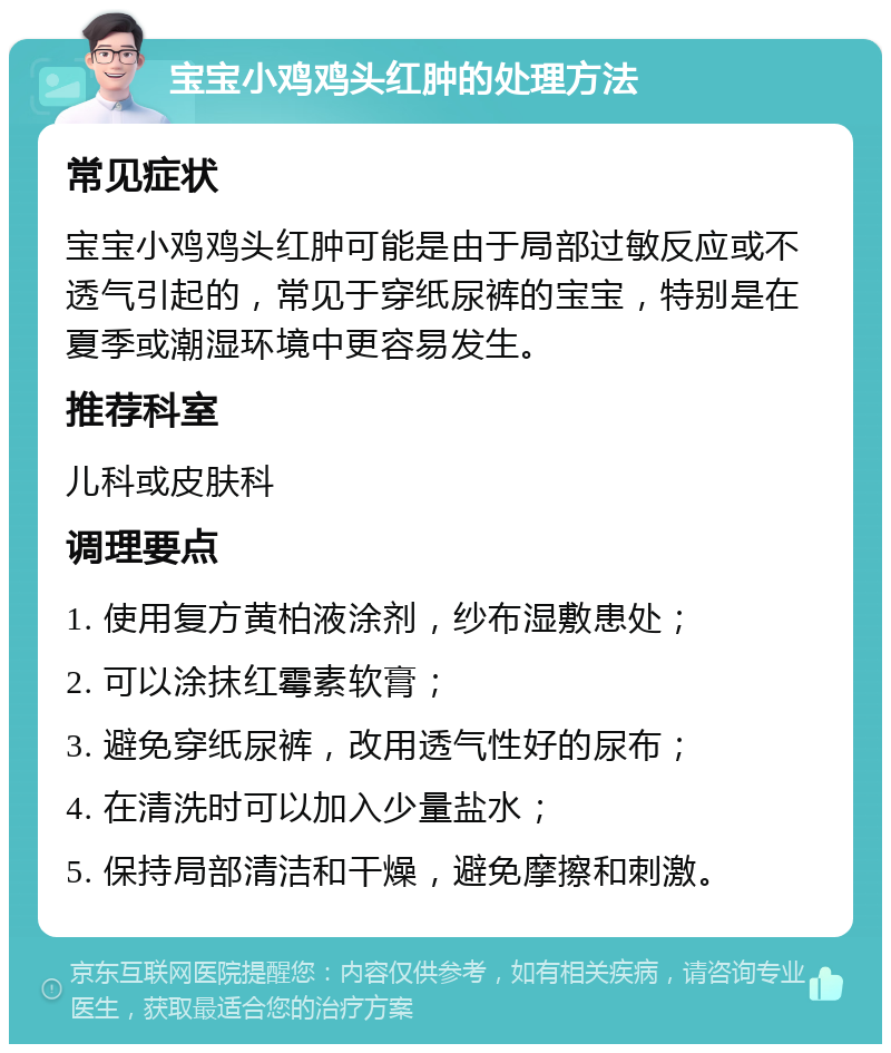 宝宝小鸡鸡头红肿的处理方法 常见症状 宝宝小鸡鸡头红肿可能是由于局部过敏反应或不透气引起的，常见于穿纸尿裤的宝宝，特别是在夏季或潮湿环境中更容易发生。 推荐科室 儿科或皮肤科 调理要点 1. 使用复方黄柏液涂剂，纱布湿敷患处； 2. 可以涂抹红霉素软膏； 3. 避免穿纸尿裤，改用透气性好的尿布； 4. 在清洗时可以加入少量盐水； 5. 保持局部清洁和干燥，避免摩擦和刺激。