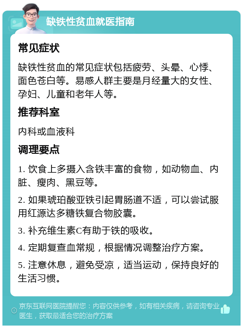 缺铁性贫血就医指南 常见症状 缺铁性贫血的常见症状包括疲劳、头晕、心悸、面色苍白等。易感人群主要是月经量大的女性、孕妇、儿童和老年人等。 推荐科室 内科或血液科 调理要点 1. 饮食上多摄入含铁丰富的食物，如动物血、内脏、瘦肉、黑豆等。 2. 如果琥珀酸亚铁引起胃肠道不适，可以尝试服用红源达多糖铁复合物胶囊。 3. 补充维生素C有助于铁的吸收。 4. 定期复查血常规，根据情况调整治疗方案。 5. 注意休息，避免受凉，适当运动，保持良好的生活习惯。