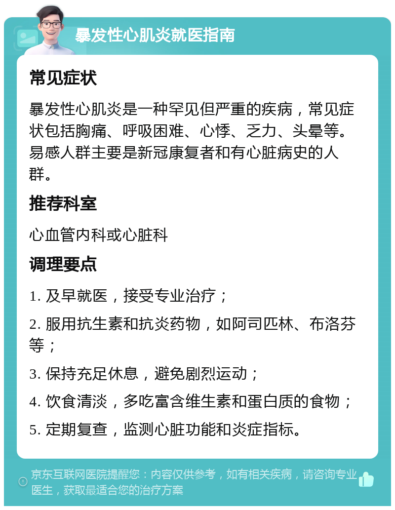 暴发性心肌炎就医指南 常见症状 暴发性心肌炎是一种罕见但严重的疾病，常见症状包括胸痛、呼吸困难、心悸、乏力、头晕等。易感人群主要是新冠康复者和有心脏病史的人群。 推荐科室 心血管内科或心脏科 调理要点 1. 及早就医，接受专业治疗； 2. 服用抗生素和抗炎药物，如阿司匹林、布洛芬等； 3. 保持充足休息，避免剧烈运动； 4. 饮食清淡，多吃富含维生素和蛋白质的食物； 5. 定期复查，监测心脏功能和炎症指标。