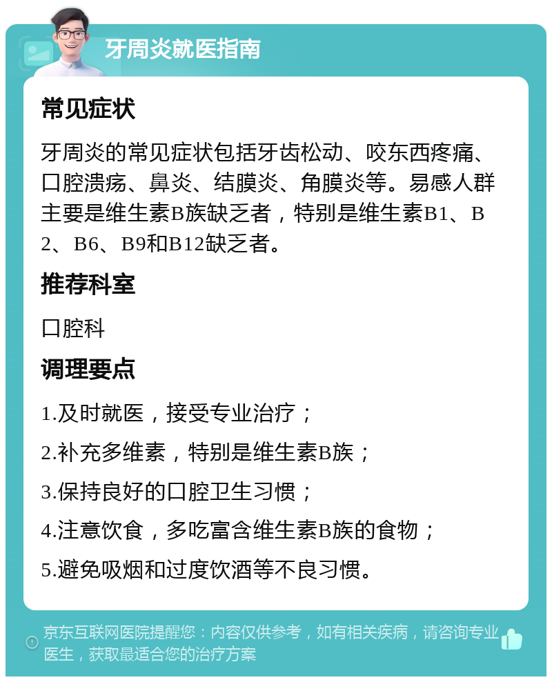 牙周炎就医指南 常见症状 牙周炎的常见症状包括牙齿松动、咬东西疼痛、口腔溃疡、鼻炎、结膜炎、角膜炎等。易感人群主要是维生素B族缺乏者，特别是维生素B1、B2、B6、B9和B12缺乏者。 推荐科室 口腔科 调理要点 1.及时就医，接受专业治疗； 2.补充多维素，特别是维生素B族； 3.保持良好的口腔卫生习惯； 4.注意饮食，多吃富含维生素B族的食物； 5.避免吸烟和过度饮酒等不良习惯。