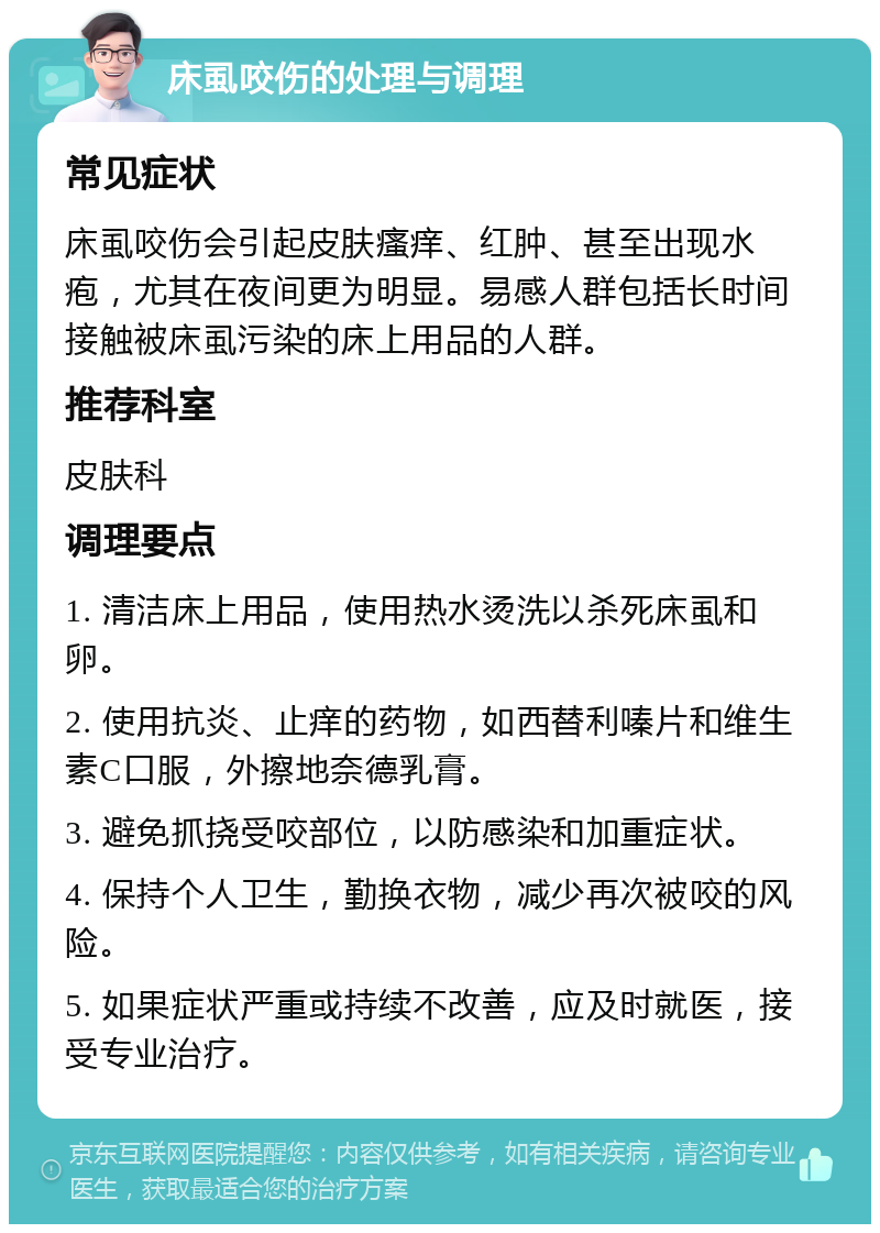 床虱咬伤的处理与调理 常见症状 床虱咬伤会引起皮肤瘙痒、红肿、甚至出现水疱，尤其在夜间更为明显。易感人群包括长时间接触被床虱污染的床上用品的人群。 推荐科室 皮肤科 调理要点 1. 清洁床上用品，使用热水烫洗以杀死床虱和卵。 2. 使用抗炎、止痒的药物，如西替利嗪片和维生素C口服，外擦地奈德乳膏。 3. 避免抓挠受咬部位，以防感染和加重症状。 4. 保持个人卫生，勤换衣物，减少再次被咬的风险。 5. 如果症状严重或持续不改善，应及时就医，接受专业治疗。