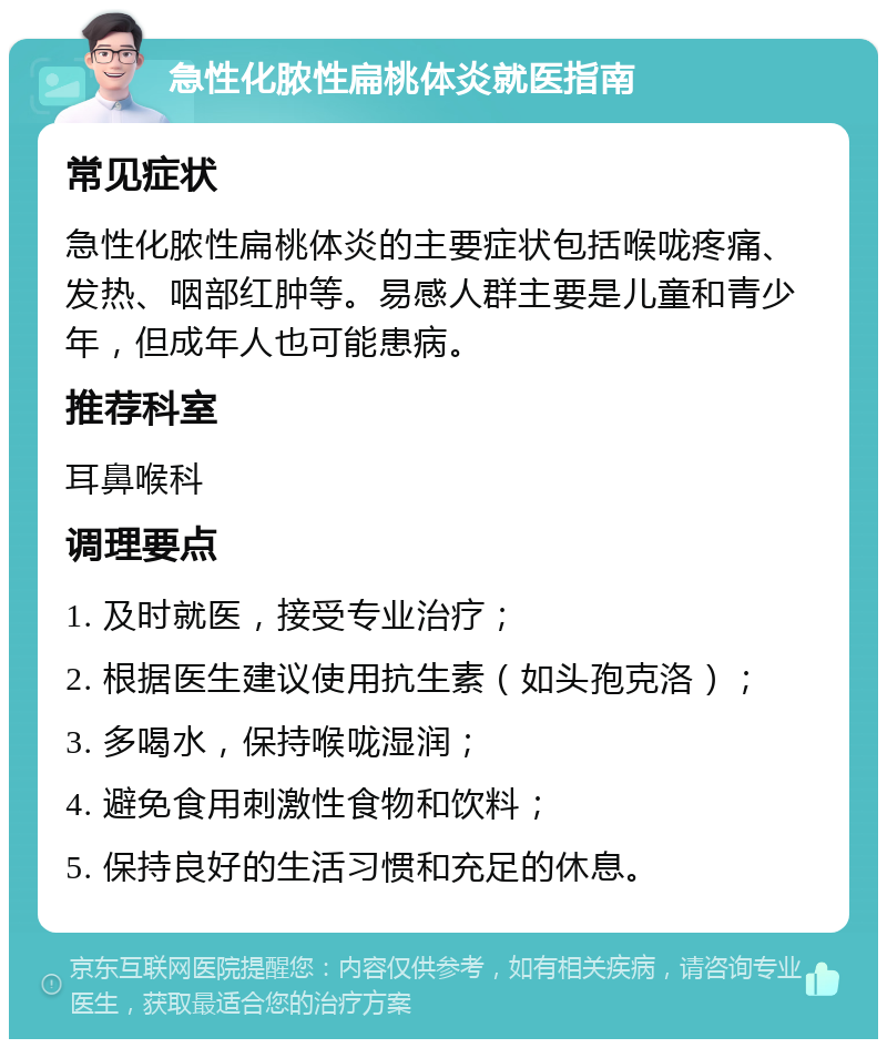 急性化脓性扁桃体炎就医指南 常见症状 急性化脓性扁桃体炎的主要症状包括喉咙疼痛、发热、咽部红肿等。易感人群主要是儿童和青少年，但成年人也可能患病。 推荐科室 耳鼻喉科 调理要点 1. 及时就医，接受专业治疗； 2. 根据医生建议使用抗生素（如头孢克洛）； 3. 多喝水，保持喉咙湿润； 4. 避免食用刺激性食物和饮料； 5. 保持良好的生活习惯和充足的休息。