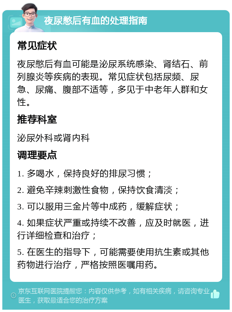 夜尿憋后有血的处理指南 常见症状 夜尿憋后有血可能是泌尿系统感染、肾结石、前列腺炎等疾病的表现。常见症状包括尿频、尿急、尿痛、腹部不适等，多见于中老年人群和女性。 推荐科室 泌尿外科或肾内科 调理要点 1. 多喝水，保持良好的排尿习惯； 2. 避免辛辣刺激性食物，保持饮食清淡； 3. 可以服用三金片等中成药，缓解症状； 4. 如果症状严重或持续不改善，应及时就医，进行详细检查和治疗； 5. 在医生的指导下，可能需要使用抗生素或其他药物进行治疗，严格按照医嘱用药。