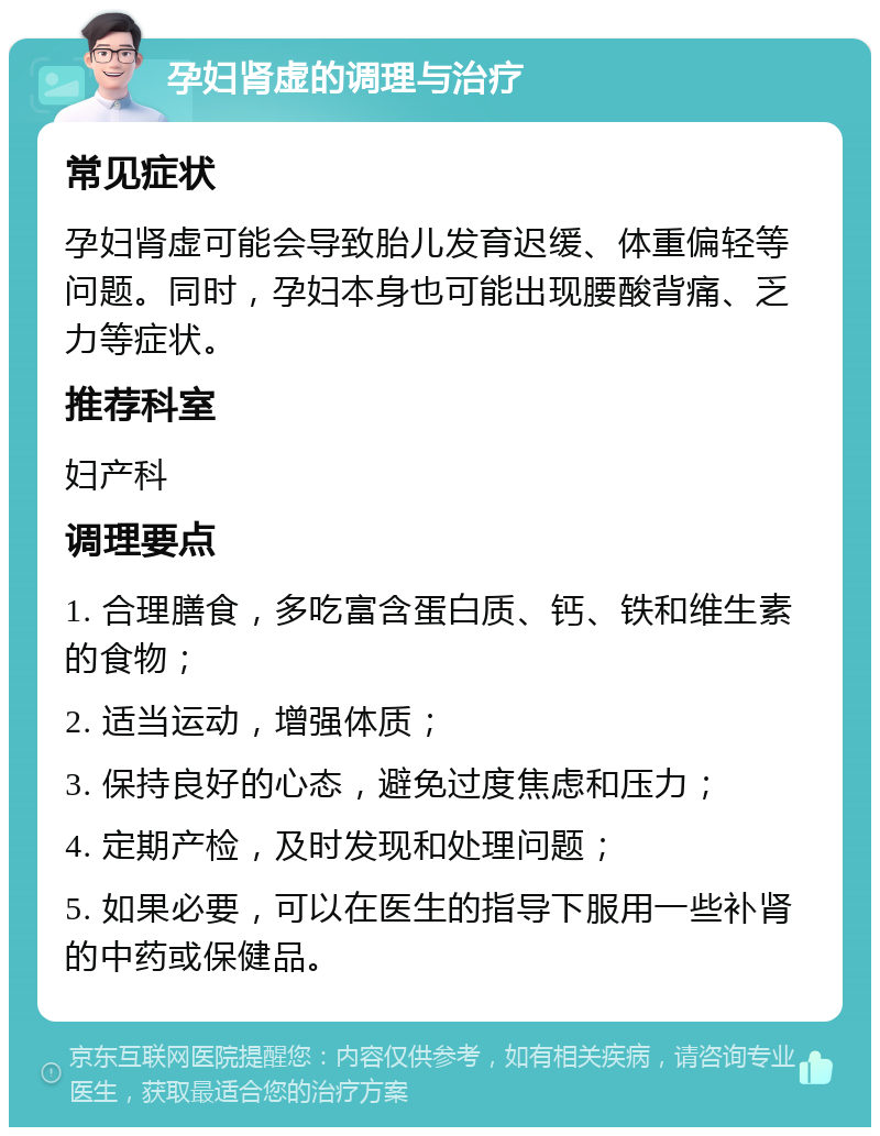 孕妇肾虚的调理与治疗 常见症状 孕妇肾虚可能会导致胎儿发育迟缓、体重偏轻等问题。同时，孕妇本身也可能出现腰酸背痛、乏力等症状。 推荐科室 妇产科 调理要点 1. 合理膳食，多吃富含蛋白质、钙、铁和维生素的食物； 2. 适当运动，增强体质； 3. 保持良好的心态，避免过度焦虑和压力； 4. 定期产检，及时发现和处理问题； 5. 如果必要，可以在医生的指导下服用一些补肾的中药或保健品。