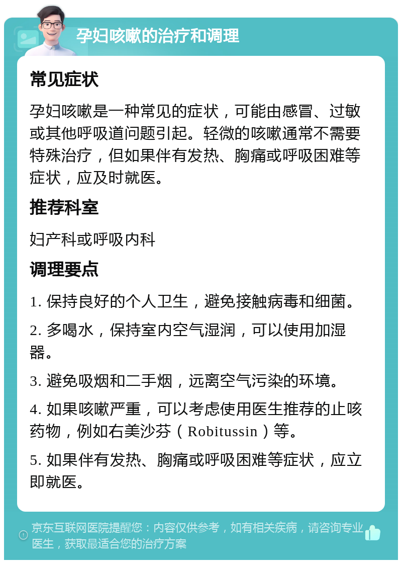 孕妇咳嗽的治疗和调理 常见症状 孕妇咳嗽是一种常见的症状，可能由感冒、过敏或其他呼吸道问题引起。轻微的咳嗽通常不需要特殊治疗，但如果伴有发热、胸痛或呼吸困难等症状，应及时就医。 推荐科室 妇产科或呼吸内科 调理要点 1. 保持良好的个人卫生，避免接触病毒和细菌。 2. 多喝水，保持室内空气湿润，可以使用加湿器。 3. 避免吸烟和二手烟，远离空气污染的环境。 4. 如果咳嗽严重，可以考虑使用医生推荐的止咳药物，例如右美沙芬（Robitussin）等。 5. 如果伴有发热、胸痛或呼吸困难等症状，应立即就医。