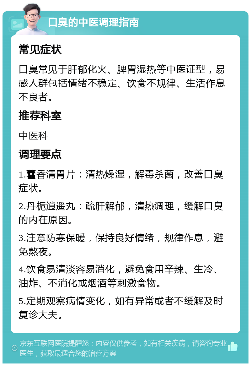 口臭的中医调理指南 常见症状 口臭常见于肝郁化火、脾胃湿热等中医证型，易感人群包括情绪不稳定、饮食不规律、生活作息不良者。 推荐科室 中医科 调理要点 1.藿香清胃片：清热燥湿，解毒杀菌，改善口臭症状。 2.丹栀逍遥丸：疏肝解郁，清热调理，缓解口臭的内在原因。 3.注意防寒保暖，保持良好情绪，规律作息，避免熬夜。 4.饮食易清淡容易消化，避免食用辛辣、生冷、油炸、不消化或烟酒等刺激食物。 5.定期观察病情变化，如有异常或者不缓解及时复诊大夫。