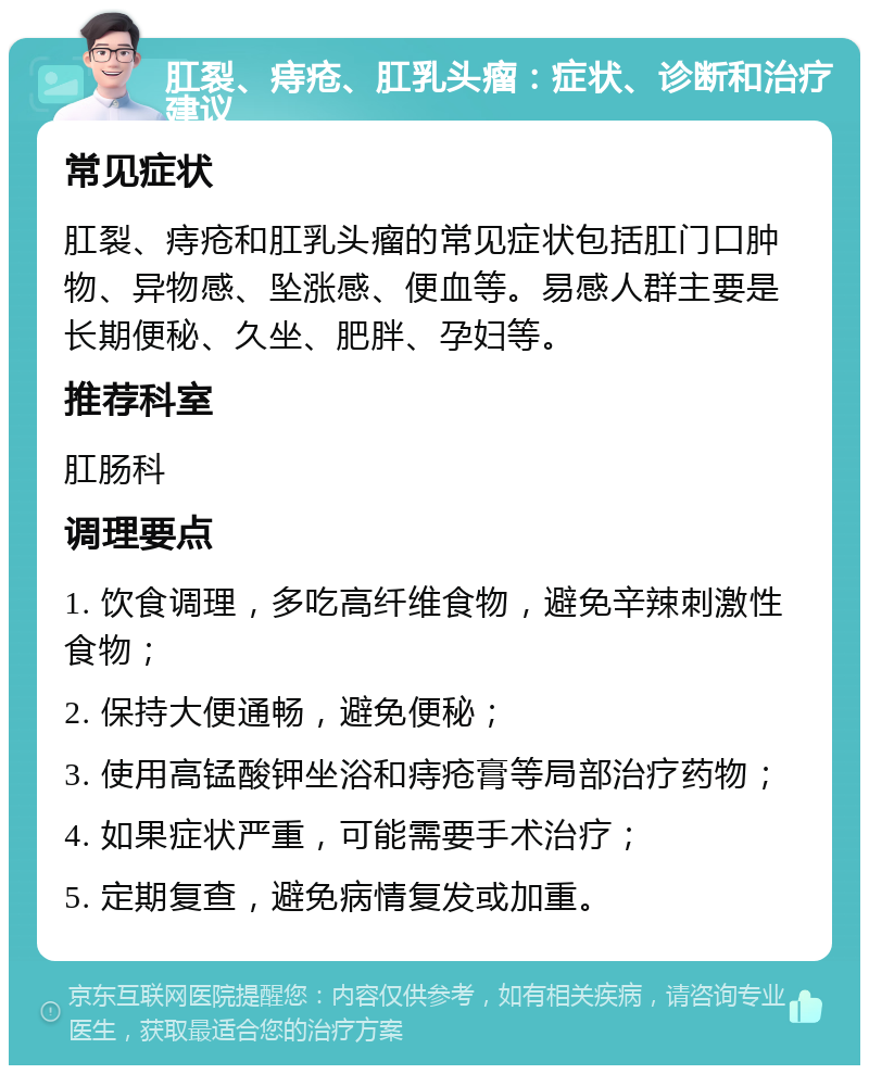 肛裂、痔疮、肛乳头瘤：症状、诊断和治疗建议 常见症状 肛裂、痔疮和肛乳头瘤的常见症状包括肛门口肿物、异物感、坠涨感、便血等。易感人群主要是长期便秘、久坐、肥胖、孕妇等。 推荐科室 肛肠科 调理要点 1. 饮食调理，多吃高纤维食物，避免辛辣刺激性食物； 2. 保持大便通畅，避免便秘； 3. 使用高锰酸钾坐浴和痔疮膏等局部治疗药物； 4. 如果症状严重，可能需要手术治疗； 5. 定期复查，避免病情复发或加重。