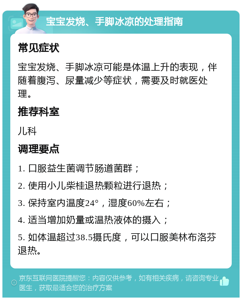 宝宝发烧、手脚冰凉的处理指南 常见症状 宝宝发烧、手脚冰凉可能是体温上升的表现，伴随着腹泻、尿量减少等症状，需要及时就医处理。 推荐科室 儿科 调理要点 1. 口服益生菌调节肠道菌群； 2. 使用小儿柴桂退热颗粒进行退热； 3. 保持室内温度24°，湿度60%左右； 4. 适当增加奶量或温热液体的摄入； 5. 如体温超过38.5摄氏度，可以口服美林布洛芬退热。