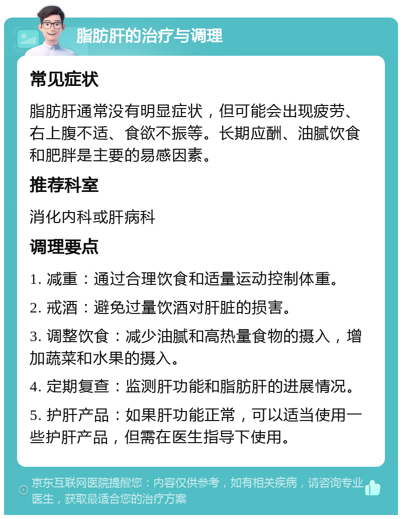 脂肪肝的治疗与调理 常见症状 脂肪肝通常没有明显症状，但可能会出现疲劳、右上腹不适、食欲不振等。长期应酬、油腻饮食和肥胖是主要的易感因素。 推荐科室 消化内科或肝病科 调理要点 1. 减重：通过合理饮食和适量运动控制体重。 2. 戒酒：避免过量饮酒对肝脏的损害。 3. 调整饮食：减少油腻和高热量食物的摄入，增加蔬菜和水果的摄入。 4. 定期复查：监测肝功能和脂肪肝的进展情况。 5. 护肝产品：如果肝功能正常，可以适当使用一些护肝产品，但需在医生指导下使用。