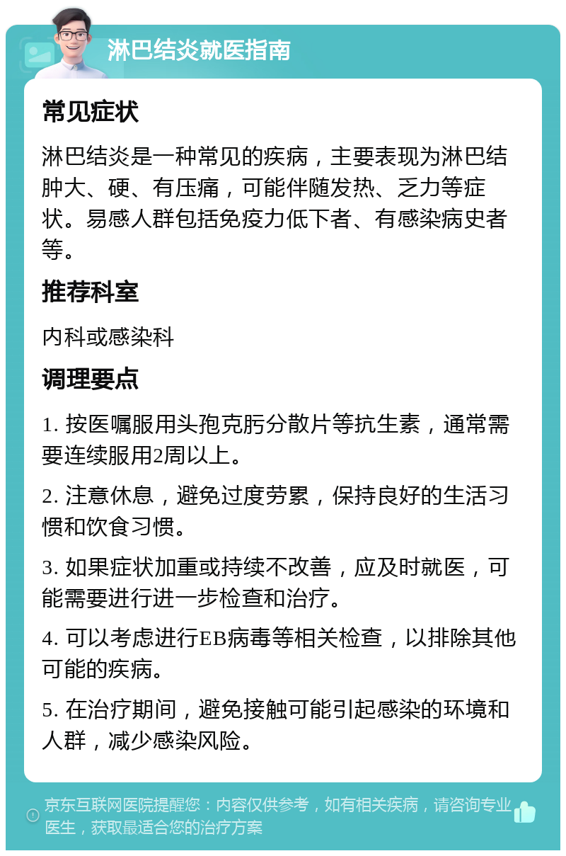 淋巴结炎就医指南 常见症状 淋巴结炎是一种常见的疾病，主要表现为淋巴结肿大、硬、有压痛，可能伴随发热、乏力等症状。易感人群包括免疫力低下者、有感染病史者等。 推荐科室 内科或感染科 调理要点 1. 按医嘱服用头孢克肟分散片等抗生素，通常需要连续服用2周以上。 2. 注意休息，避免过度劳累，保持良好的生活习惯和饮食习惯。 3. 如果症状加重或持续不改善，应及时就医，可能需要进行进一步检查和治疗。 4. 可以考虑进行EB病毒等相关检查，以排除其他可能的疾病。 5. 在治疗期间，避免接触可能引起感染的环境和人群，减少感染风险。